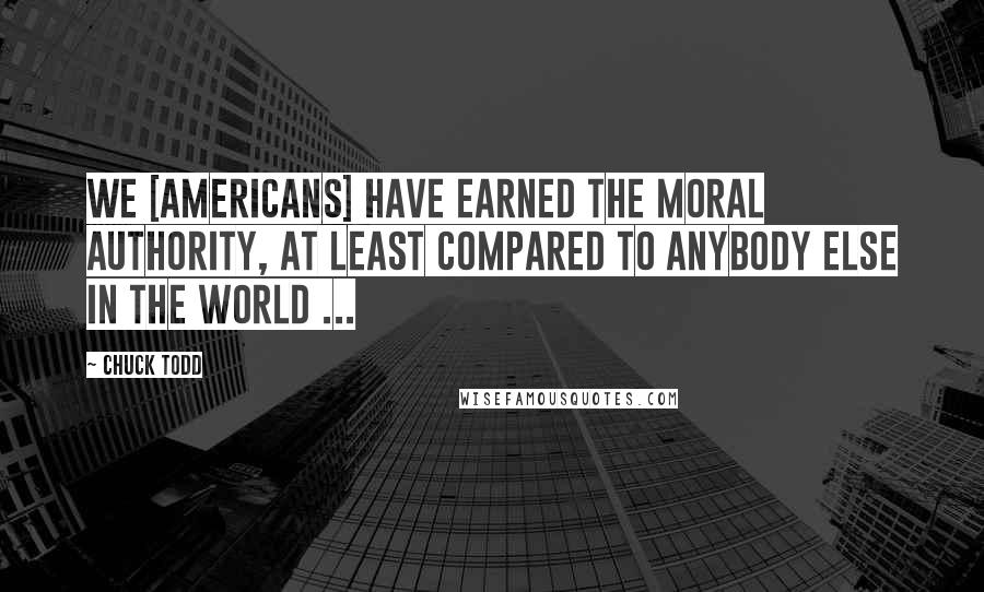 Chuck Todd Quotes: We [americans] have earned the moral authority, at least compared to anybody else in the world ...