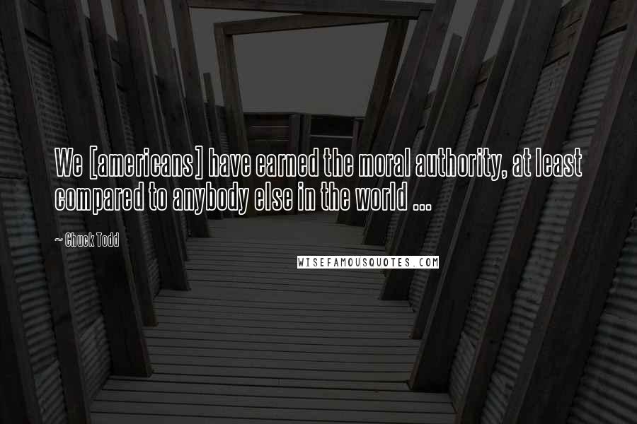 Chuck Todd Quotes: We [americans] have earned the moral authority, at least compared to anybody else in the world ...