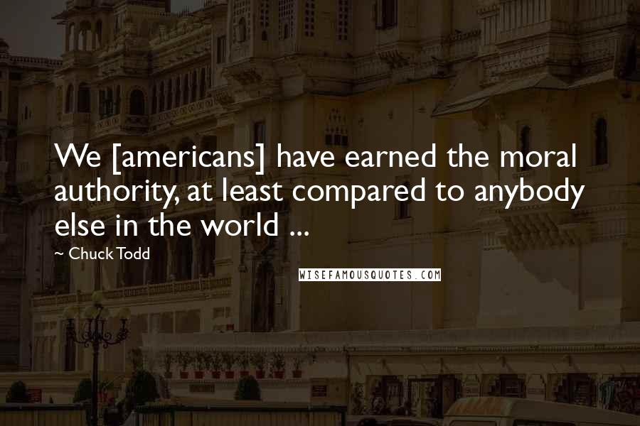 Chuck Todd Quotes: We [americans] have earned the moral authority, at least compared to anybody else in the world ...