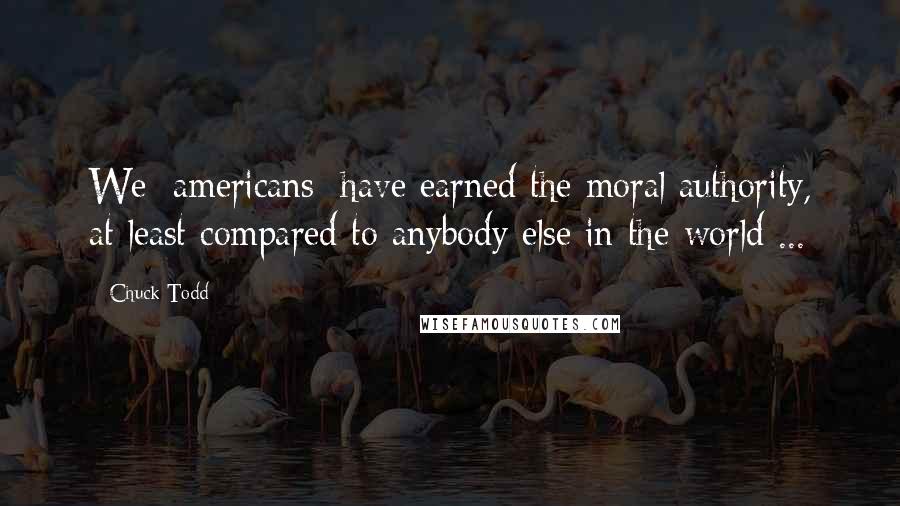 Chuck Todd Quotes: We [americans] have earned the moral authority, at least compared to anybody else in the world ...