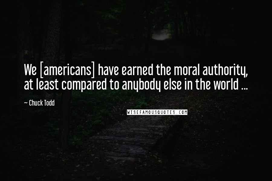 Chuck Todd Quotes: We [americans] have earned the moral authority, at least compared to anybody else in the world ...