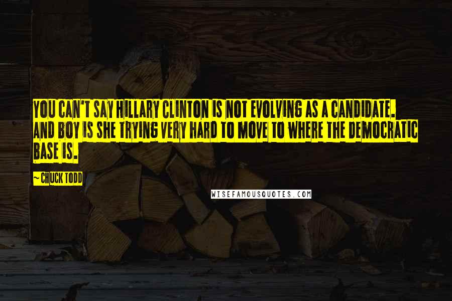 Chuck Todd Quotes: You can't say Hillary Clinton is not evolving as a candidate. And boy is she trying very hard to move to where the Democratic base is.