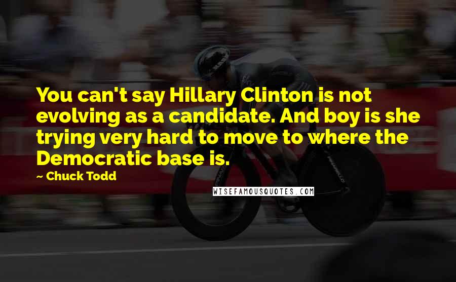 Chuck Todd Quotes: You can't say Hillary Clinton is not evolving as a candidate. And boy is she trying very hard to move to where the Democratic base is.