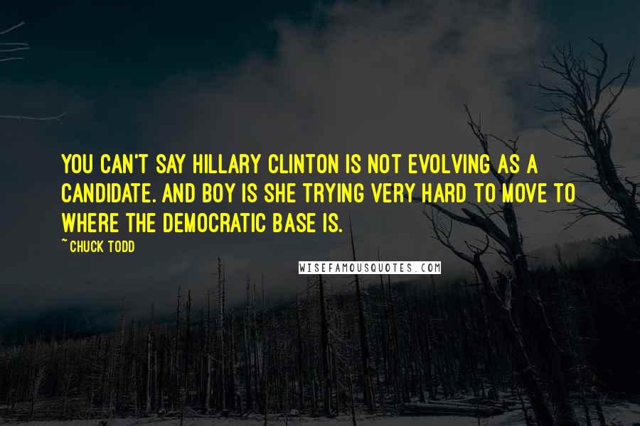 Chuck Todd Quotes: You can't say Hillary Clinton is not evolving as a candidate. And boy is she trying very hard to move to where the Democratic base is.