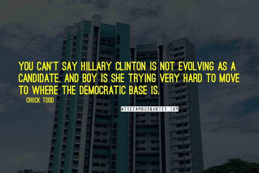 Chuck Todd Quotes: You can't say Hillary Clinton is not evolving as a candidate. And boy is she trying very hard to move to where the Democratic base is.