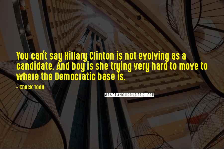 Chuck Todd Quotes: You can't say Hillary Clinton is not evolving as a candidate. And boy is she trying very hard to move to where the Democratic base is.