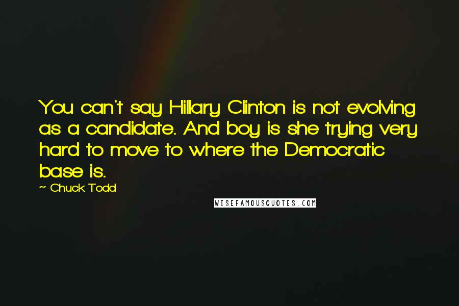 Chuck Todd Quotes: You can't say Hillary Clinton is not evolving as a candidate. And boy is she trying very hard to move to where the Democratic base is.