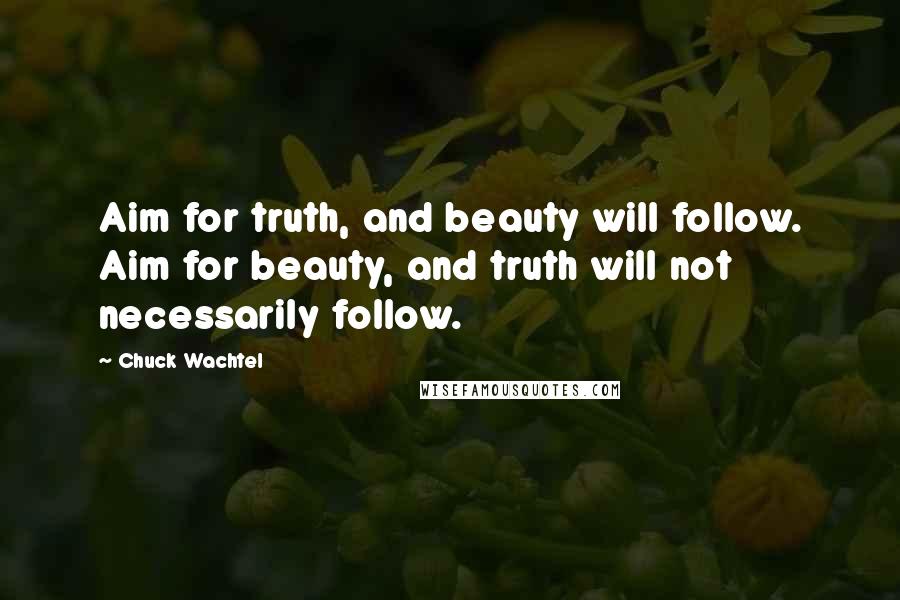 Chuck Wachtel Quotes: Aim for truth, and beauty will follow. Aim for beauty, and truth will not necessarily follow.