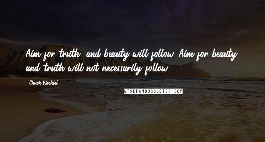 Chuck Wachtel Quotes: Aim for truth, and beauty will follow. Aim for beauty, and truth will not necessarily follow.