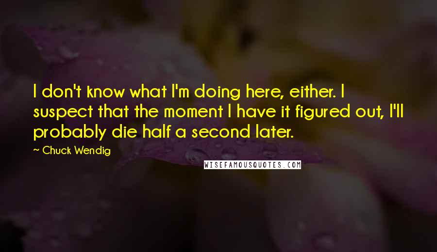 Chuck Wendig Quotes: I don't know what I'm doing here, either. I suspect that the moment I have it figured out, I'll probably die half a second later.