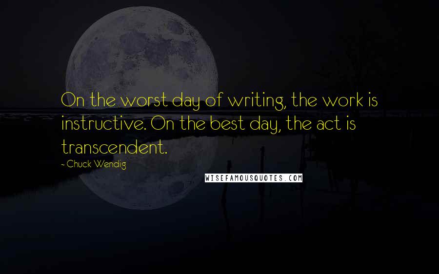 Chuck Wendig Quotes: On the worst day of writing, the work is instructive. On the best day, the act is transcendent.