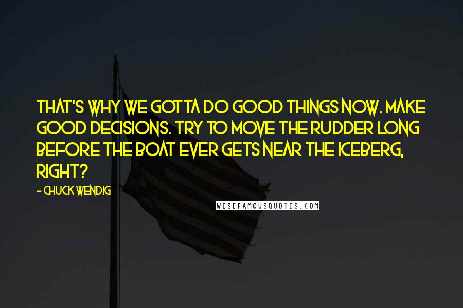 Chuck Wendig Quotes: That's why we gotta do good things now. Make good decisions. Try to move the rudder long before the boat ever gets near the iceberg, right?