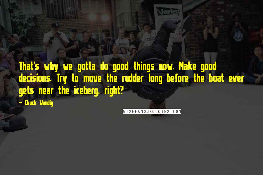 Chuck Wendig Quotes: That's why we gotta do good things now. Make good decisions. Try to move the rudder long before the boat ever gets near the iceberg, right?