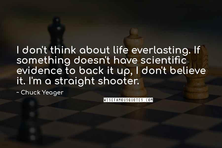 Chuck Yeager Quotes: I don't think about life everlasting. If something doesn't have scientific evidence to back it up, I don't believe it. I'm a straight shooter.