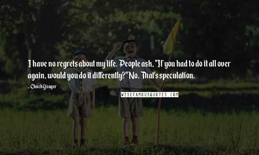 Chuck Yeager Quotes: I have no regrets about my life. People ask, "If you had to do it all over again, would you do it differently?" No. That's speculation.