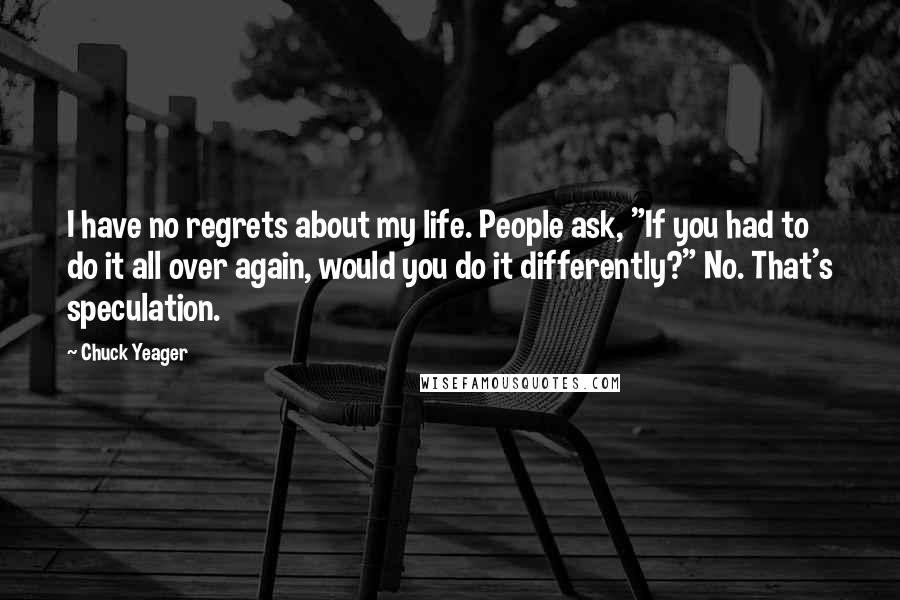 Chuck Yeager Quotes: I have no regrets about my life. People ask, "If you had to do it all over again, would you do it differently?" No. That's speculation.