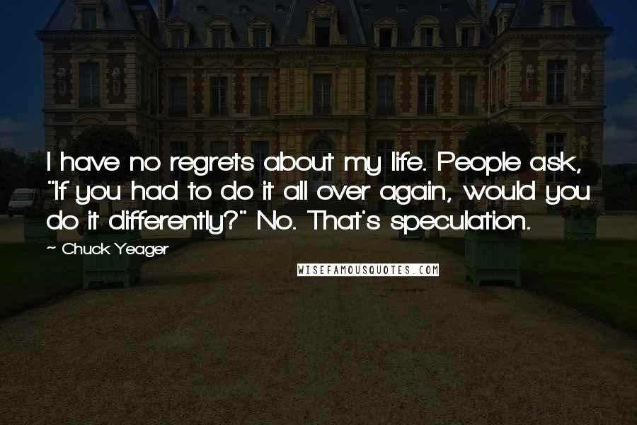 Chuck Yeager Quotes: I have no regrets about my life. People ask, "If you had to do it all over again, would you do it differently?" No. That's speculation.