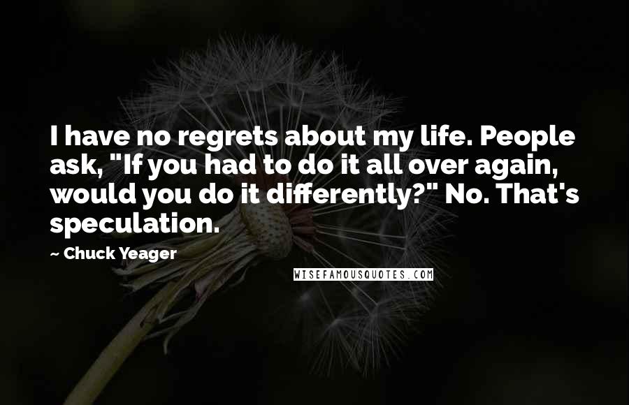 Chuck Yeager Quotes: I have no regrets about my life. People ask, "If you had to do it all over again, would you do it differently?" No. That's speculation.