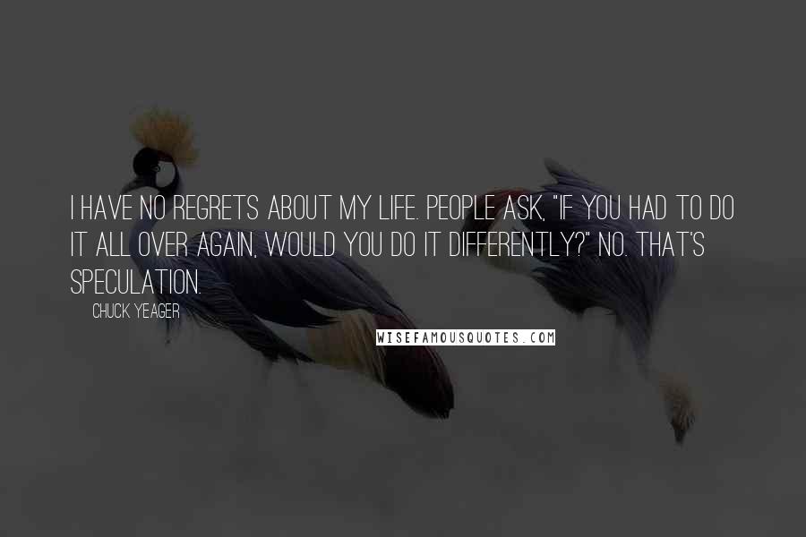 Chuck Yeager Quotes: I have no regrets about my life. People ask, "If you had to do it all over again, would you do it differently?" No. That's speculation.