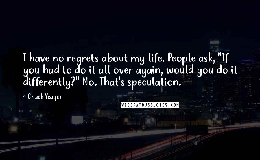 Chuck Yeager Quotes: I have no regrets about my life. People ask, "If you had to do it all over again, would you do it differently?" No. That's speculation.