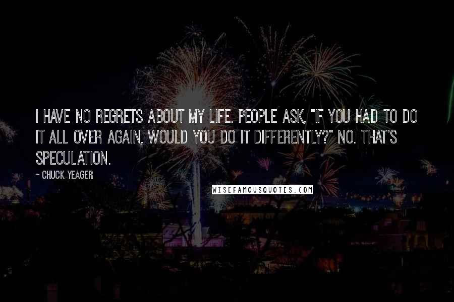 Chuck Yeager Quotes: I have no regrets about my life. People ask, "If you had to do it all over again, would you do it differently?" No. That's speculation.