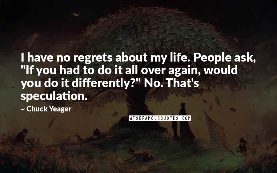 Chuck Yeager Quotes: I have no regrets about my life. People ask, "If you had to do it all over again, would you do it differently?" No. That's speculation.