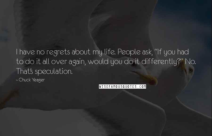 Chuck Yeager Quotes: I have no regrets about my life. People ask, "If you had to do it all over again, would you do it differently?" No. That's speculation.