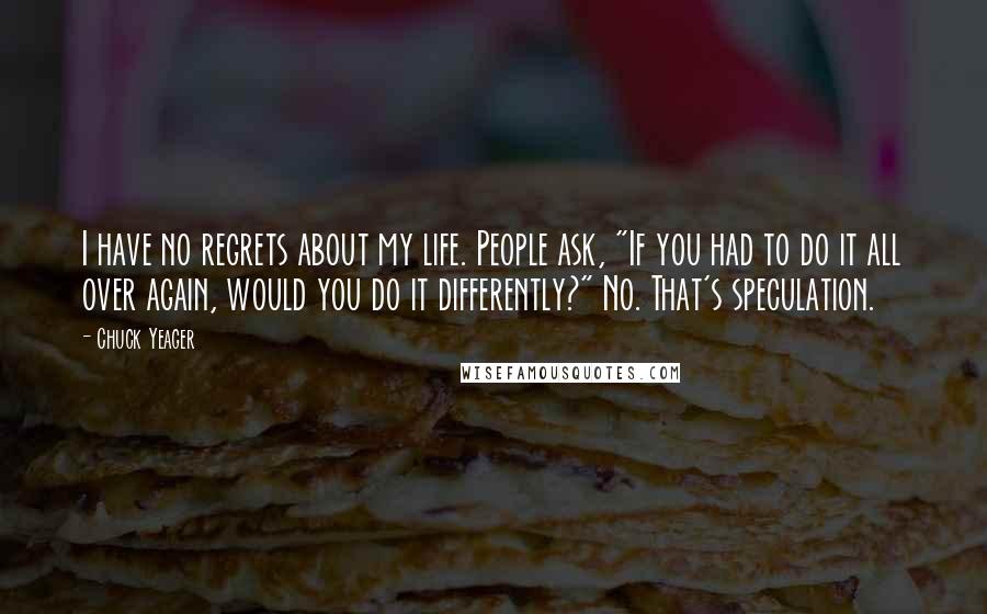 Chuck Yeager Quotes: I have no regrets about my life. People ask, "If you had to do it all over again, would you do it differently?" No. That's speculation.