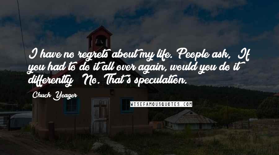 Chuck Yeager Quotes: I have no regrets about my life. People ask, "If you had to do it all over again, would you do it differently?" No. That's speculation.