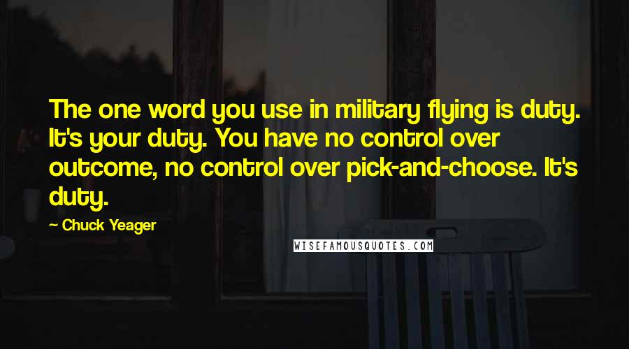 Chuck Yeager Quotes: The one word you use in military flying is duty. It's your duty. You have no control over outcome, no control over pick-and-choose. It's duty.