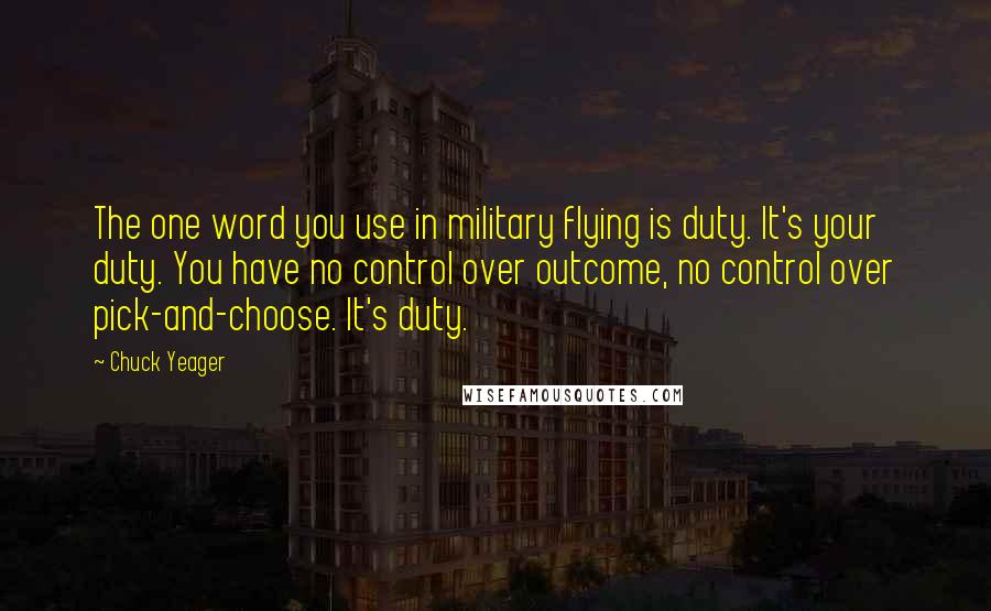 Chuck Yeager Quotes: The one word you use in military flying is duty. It's your duty. You have no control over outcome, no control over pick-and-choose. It's duty.