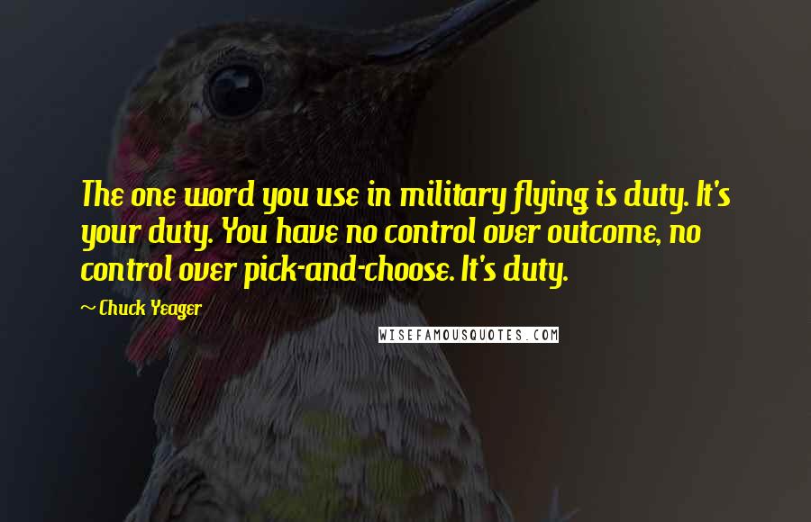 Chuck Yeager Quotes: The one word you use in military flying is duty. It's your duty. You have no control over outcome, no control over pick-and-choose. It's duty.