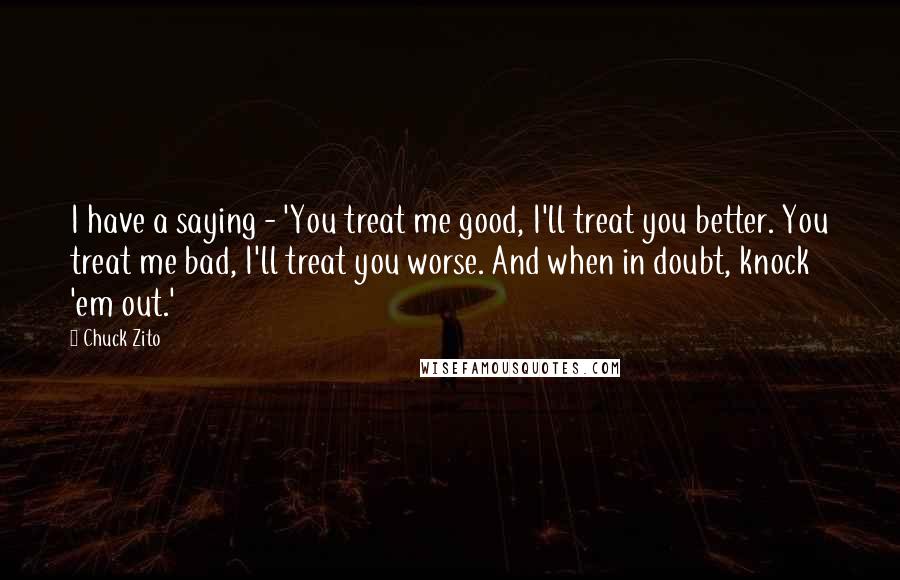 Chuck Zito Quotes: I have a saying - 'You treat me good, I'll treat you better. You treat me bad, I'll treat you worse. And when in doubt, knock 'em out.'