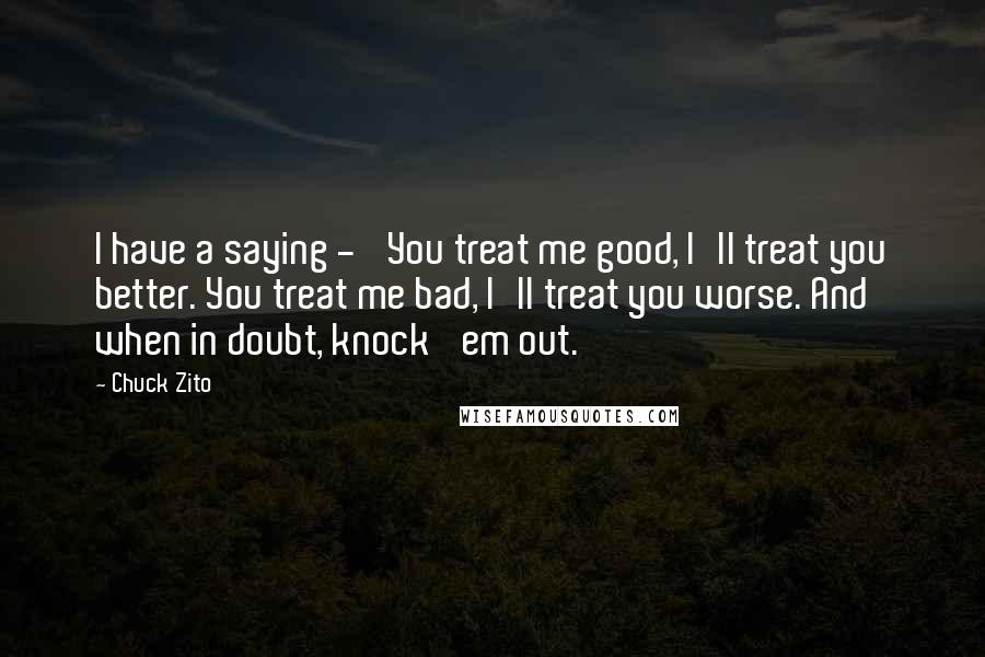 Chuck Zito Quotes: I have a saying - 'You treat me good, I'll treat you better. You treat me bad, I'll treat you worse. And when in doubt, knock 'em out.'