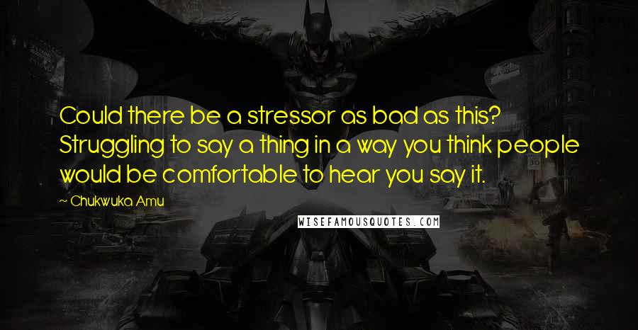 Chukwuka Amu Quotes: Could there be a stressor as bad as this? Struggling to say a thing in a way you think people would be comfortable to hear you say it.