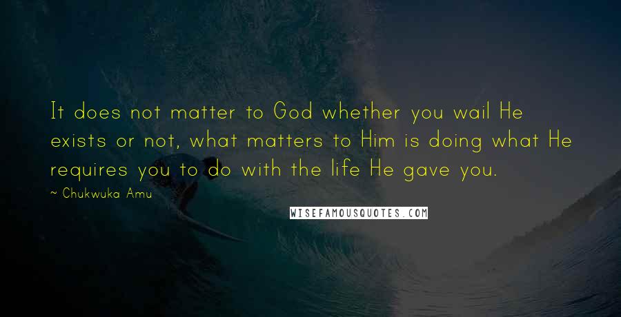 Chukwuka Amu Quotes: It does not matter to God whether you wail He exists or not, what matters to Him is doing what He requires you to do with the life He gave you.