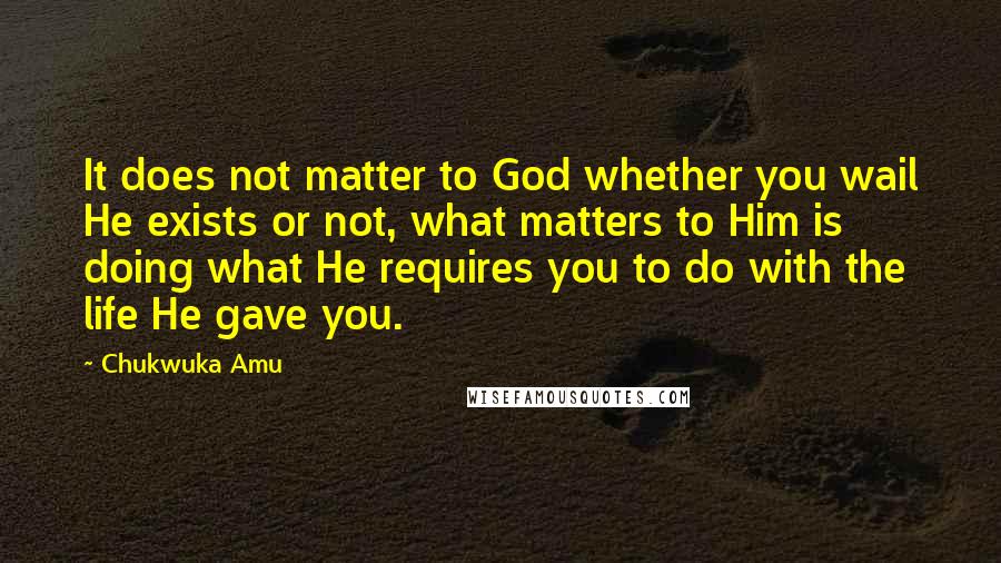 Chukwuka Amu Quotes: It does not matter to God whether you wail He exists or not, what matters to Him is doing what He requires you to do with the life He gave you.