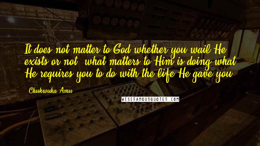 Chukwuka Amu Quotes: It does not matter to God whether you wail He exists or not, what matters to Him is doing what He requires you to do with the life He gave you.