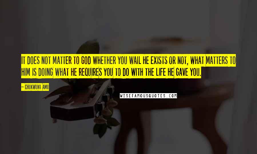 Chukwuka Amu Quotes: It does not matter to God whether you wail He exists or not, what matters to Him is doing what He requires you to do with the life He gave you.
