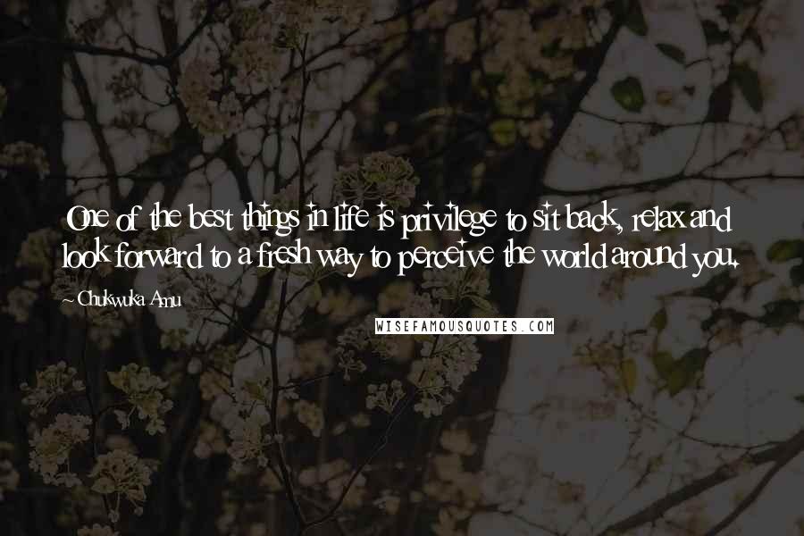 Chukwuka Amu Quotes: One of the best things in life is privilege to sit back, relax and look forward to a fresh way to perceive the world around you.