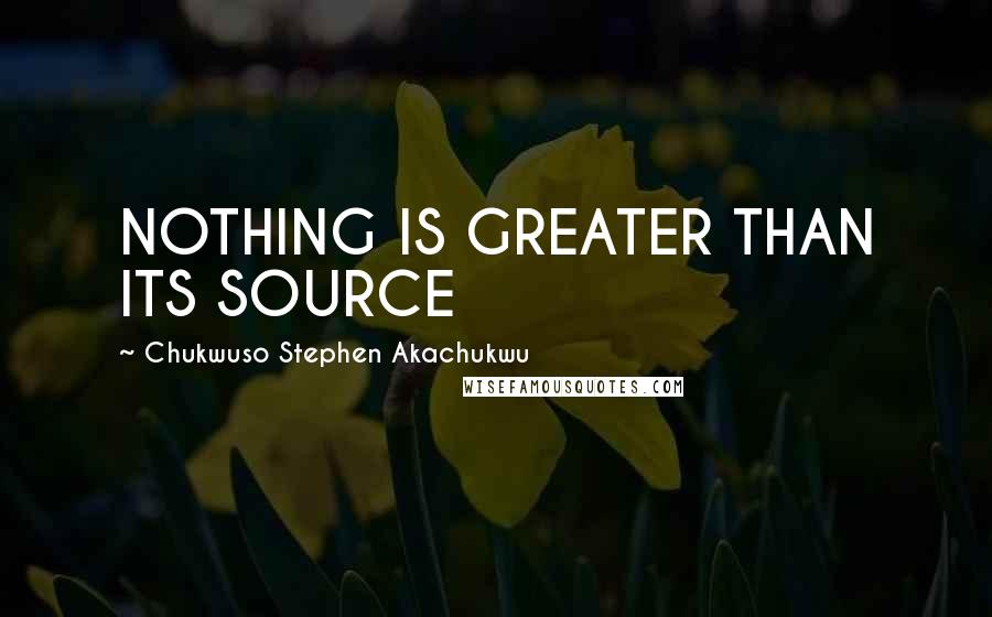 Chukwuso Stephen Akachukwu Quotes: NOTHING IS GREATER THAN ITS SOURCE