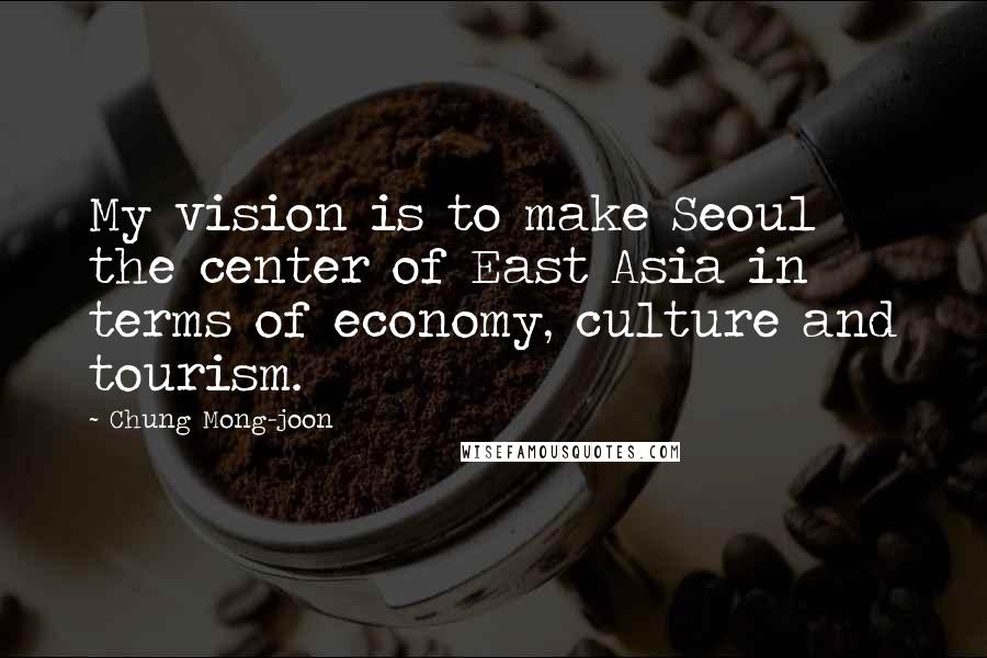 Chung Mong-joon Quotes: My vision is to make Seoul the center of East Asia in terms of economy, culture and tourism.