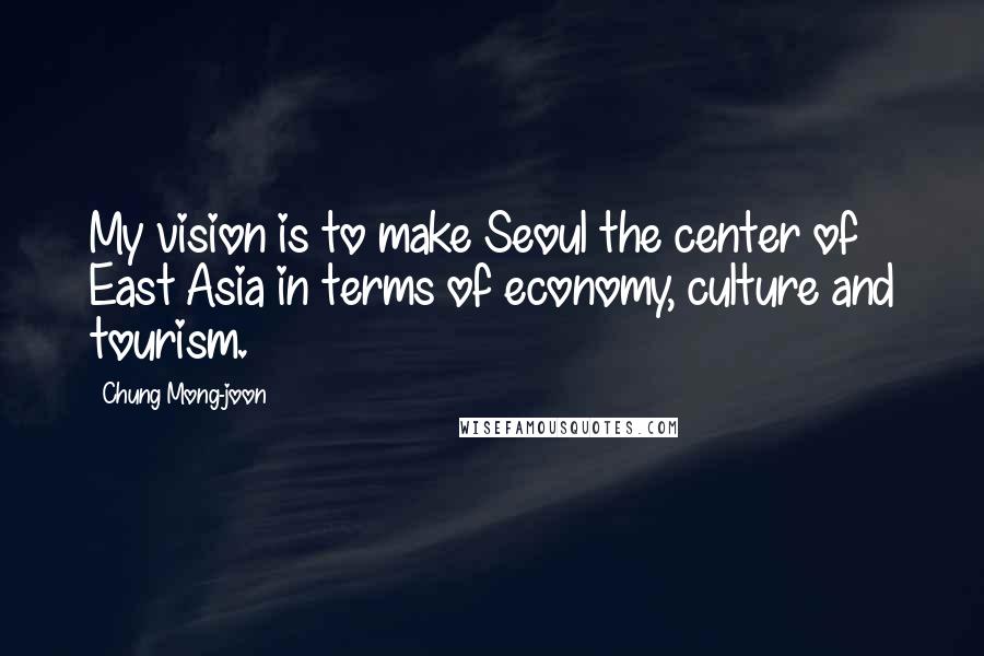 Chung Mong-joon Quotes: My vision is to make Seoul the center of East Asia in terms of economy, culture and tourism.