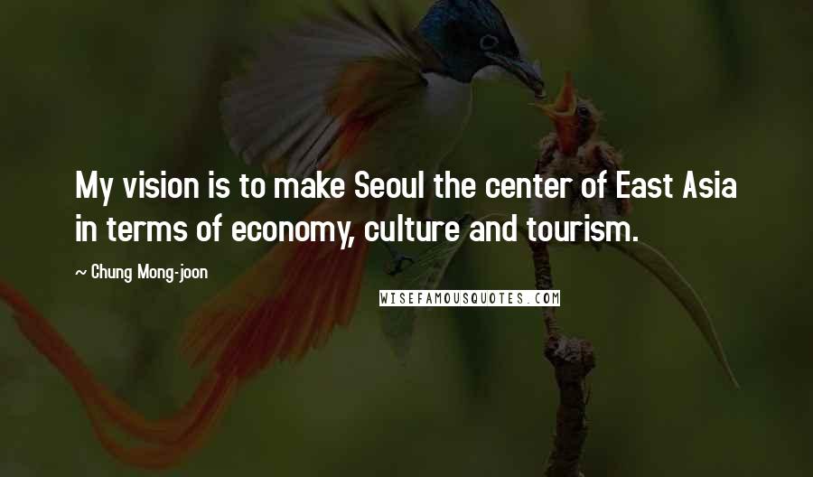 Chung Mong-joon Quotes: My vision is to make Seoul the center of East Asia in terms of economy, culture and tourism.