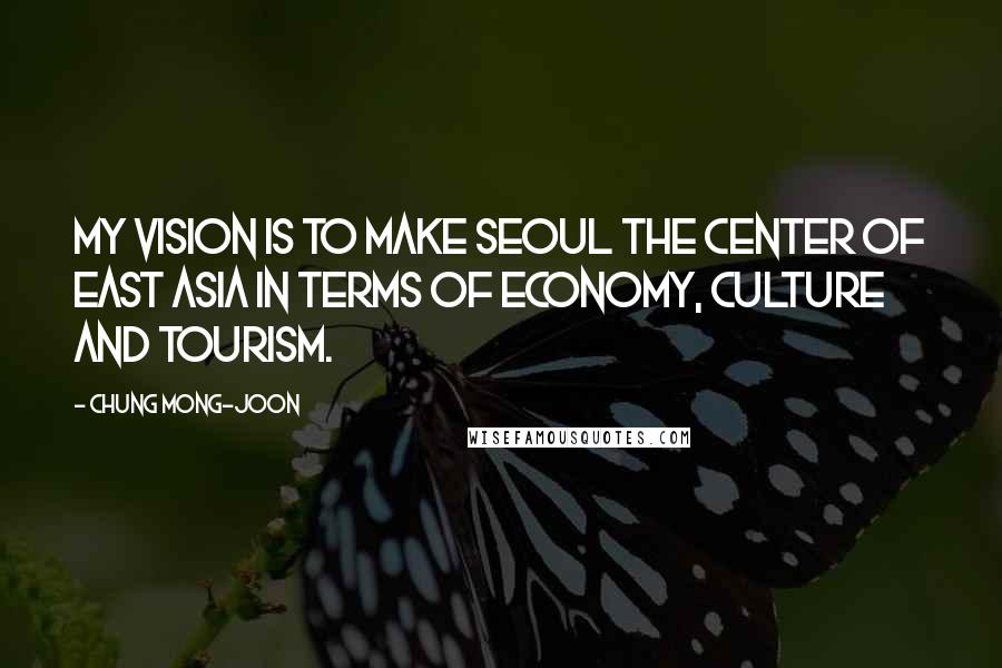 Chung Mong-joon Quotes: My vision is to make Seoul the center of East Asia in terms of economy, culture and tourism.