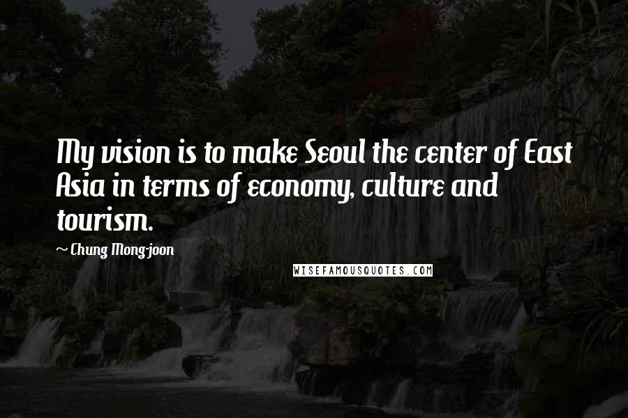 Chung Mong-joon Quotes: My vision is to make Seoul the center of East Asia in terms of economy, culture and tourism.