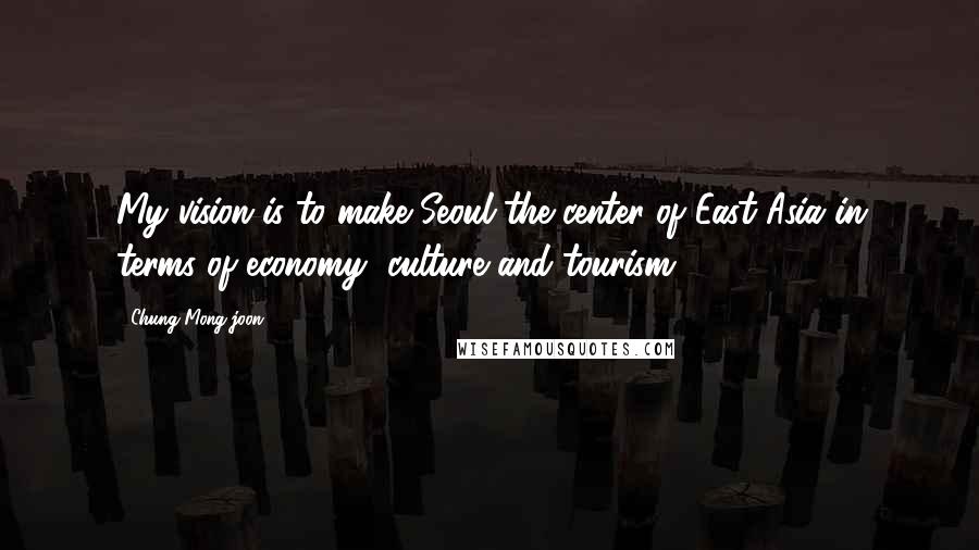 Chung Mong-joon Quotes: My vision is to make Seoul the center of East Asia in terms of economy, culture and tourism.