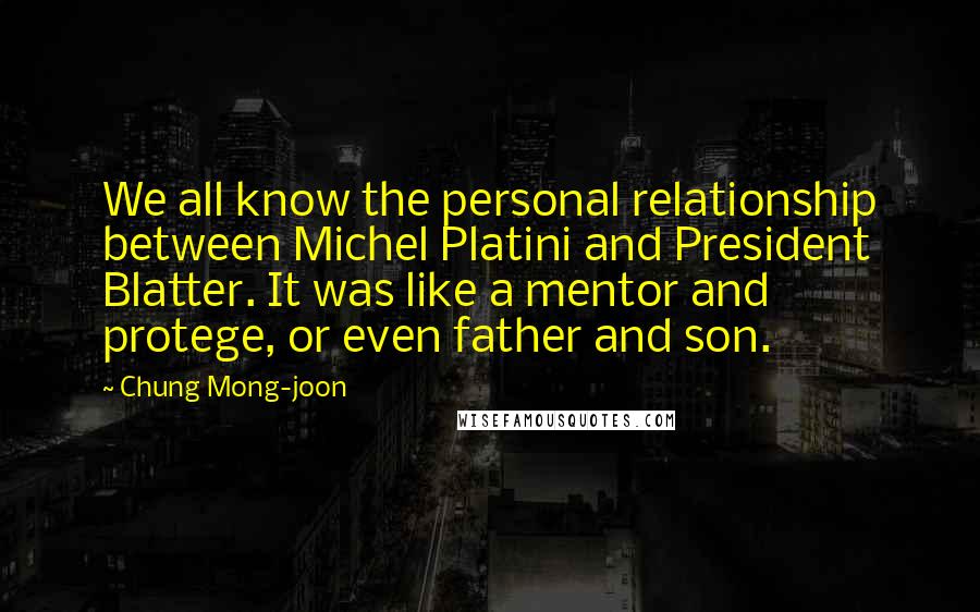 Chung Mong-joon Quotes: We all know the personal relationship between Michel Platini and President Blatter. It was like a mentor and protege, or even father and son.