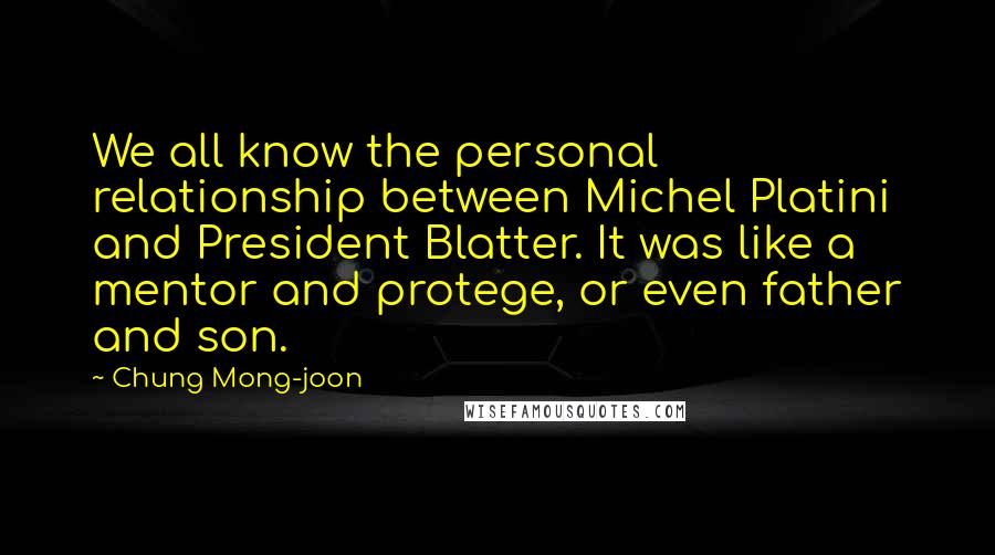 Chung Mong-joon Quotes: We all know the personal relationship between Michel Platini and President Blatter. It was like a mentor and protege, or even father and son.