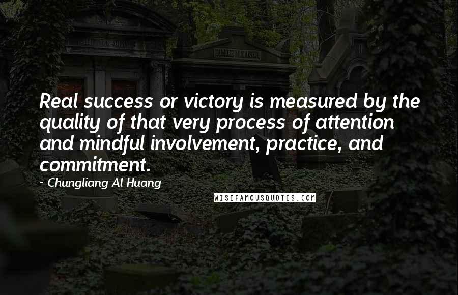 Chungliang Al Huang Quotes: Real success or victory is measured by the quality of that very process of attention and mindful involvement, practice, and commitment.